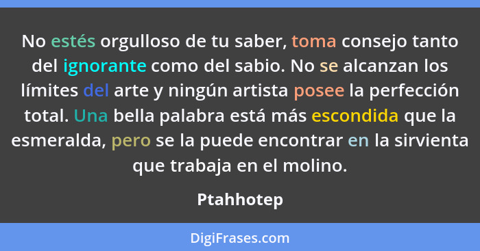 No estés orgulloso de tu saber, toma consejo tanto del ignorante como del sabio. No se alcanzan los límites del arte y ningún artista pose... - Ptahhotep