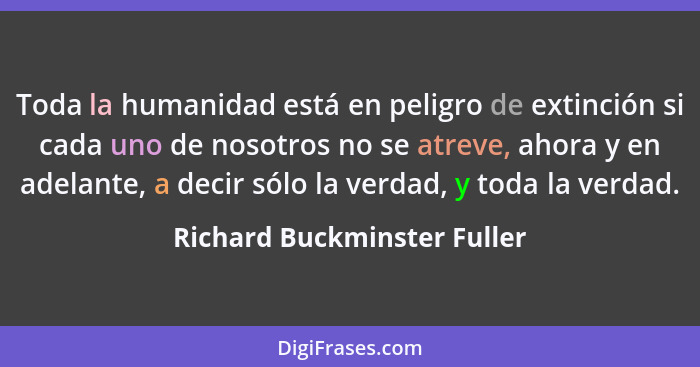 Toda la humanidad está en peligro de extinción si cada uno de nosotros no se atreve, ahora y en adelante, a decir sólo la... - Richard Buckminster Fuller