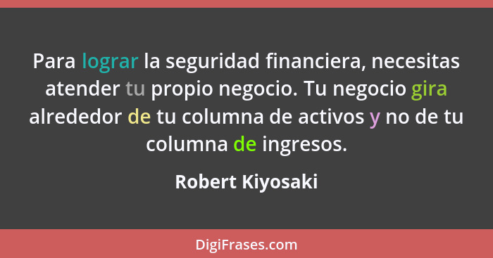 Para lograr la seguridad financiera, necesitas atender tu propio negocio. Tu negocio gira alrededor de tu columna de activos y no de... - Robert Kiyosaki