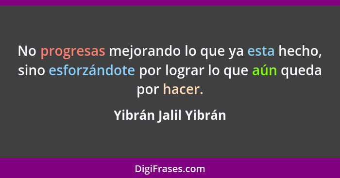 No progresas mejorando lo que ya esta hecho, sino esforzándote por lograr lo que aún queda por hacer.... - Yibrán Jalil Yibrán