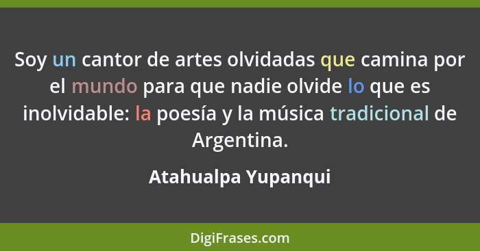 Soy un cantor de artes olvidadas que camina por el mundo para que nadie olvide lo que es inolvidable: la poesía y la música tradi... - Atahualpa Yupanqui