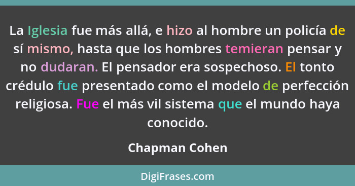 La Iglesia fue más allá, e hizo al hombre un policía de sí mismo, hasta que los hombres temieran pensar y no dudaran. El pensador era... - Chapman Cohen