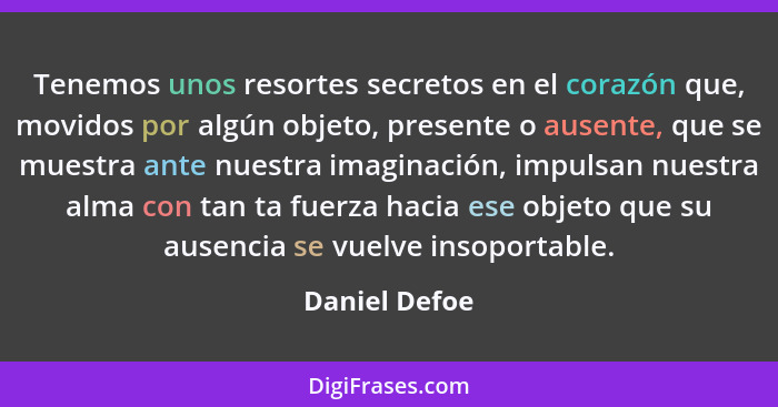 Tenemos unos resortes secretos en el corazón que, mo­vidos por algún objeto, presente o ausente, que se muestra ante nuestra imaginació... - Daniel Defoe