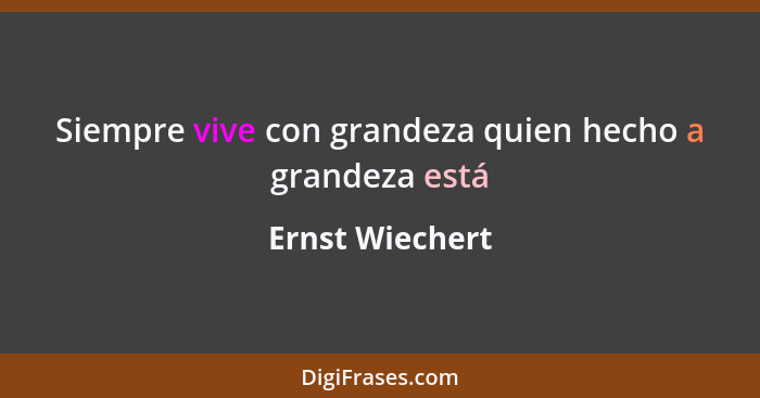 Siempre vive con grandeza quien hecho a grandeza está... - Ernst Wiechert