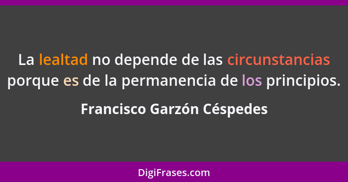 La lealtad no depende de las circunstancias porque es de la permanencia de los principios.... - Francisco Garzón Céspedes