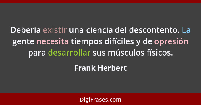 Debería existir una ciencia del descontento. La gente necesita tiempos difíciles y de opresión para desarrollar sus músculos físicos.... - Frank Herbert