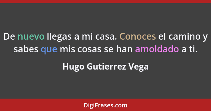 De nuevo llegas a mi casa. Conoces el camino y sabes que mis cosas se han amoldado a ti.... - Hugo Gutierrez Vega