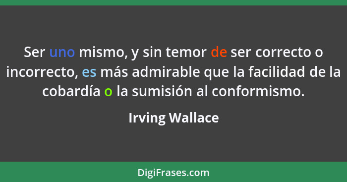 Ser uno mismo, y sin temor de ser correcto o incorrecto, es más admirable que la facilidad de la cobardía o la sumisión al conformism... - Irving Wallace