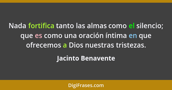 Nada fortifica tanto las almas como el silencio; que es como una oración íntima en que ofrecemos a Dios nuestras tristezas.... - Jacinto Benavente