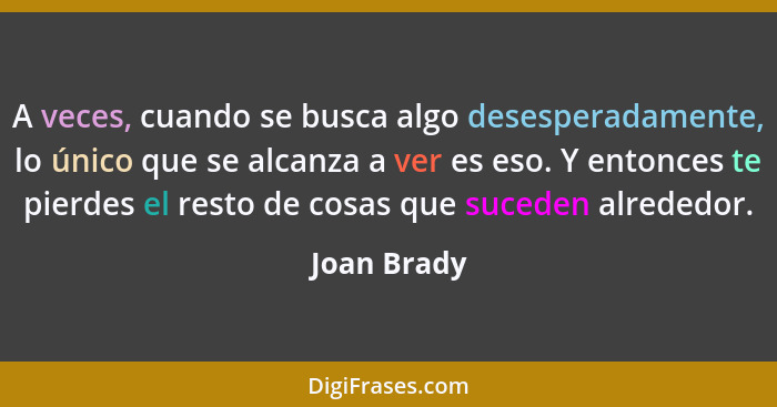 A veces, cuando se busca algo desesperadamente, lo único que se alcanza a ver es eso. Y entonces te pierdes el resto de cosas que suceden... - Joan Brady