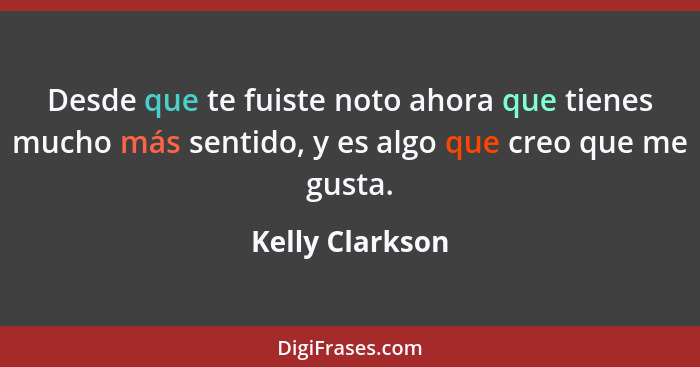 Desde que te fuiste noto ahora que tienes mucho más sentido, y es algo que creo que me gusta.... - Kelly Clarkson