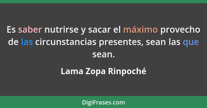 Es saber nutrirse y sacar el máximo provecho de las circunstancias presentes, sean las que sean.... - Lama Zopa Rinpoché