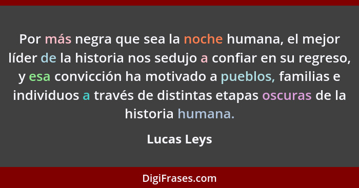 Por más negra que sea la noche humana, el mejor líder de la historia nos sedujo a confiar en su regreso, y esa convicción ha motivado a p... - Lucas Leys