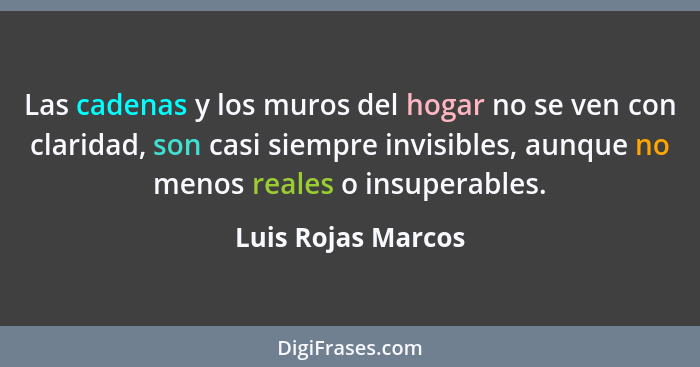 Las cadenas y los muros del hogar no se ven con claridad, son casi siempre invisibles, aunque no menos reales o insuperables.... - Luis Rojas Marcos