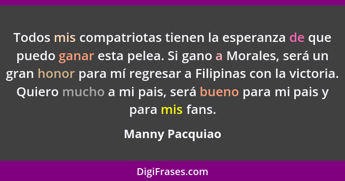 Todos mis compatriotas tienen la esperanza de que puedo ganar esta pelea. Si gano a Morales, será un gran honor para mí regresar a Fi... - Manny Pacquiao