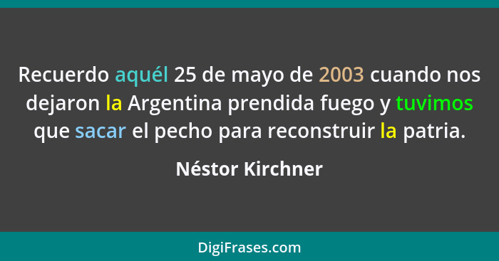 Recuerdo aquél 25 de mayo de 2003 cuando nos dejaron la Argentina prendida fuego y tuvimos que sacar el pecho para reconstruir la pa... - Néstor Kirchner