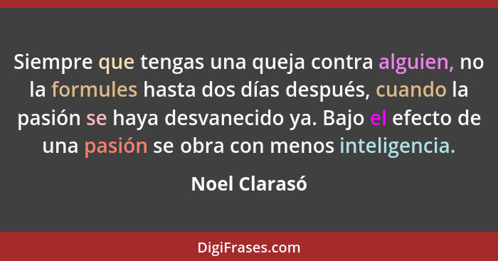 Siempre que tengas una queja contra alguien, no la formules hasta dos días después, cuando la pasión se haya desvanecido ya. Bajo el ef... - Noel Clarasó