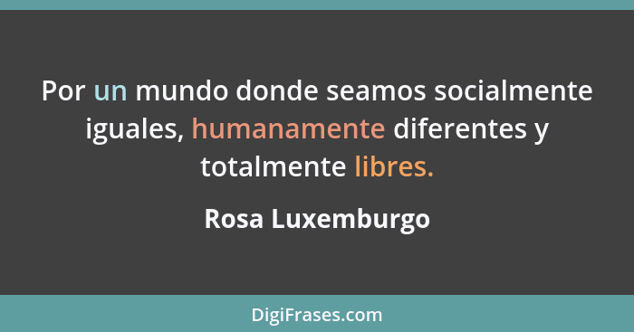 Por un mundo donde seamos socialmente iguales, humanamente diferentes y totalmente libres.... - Rosa Luxemburgo