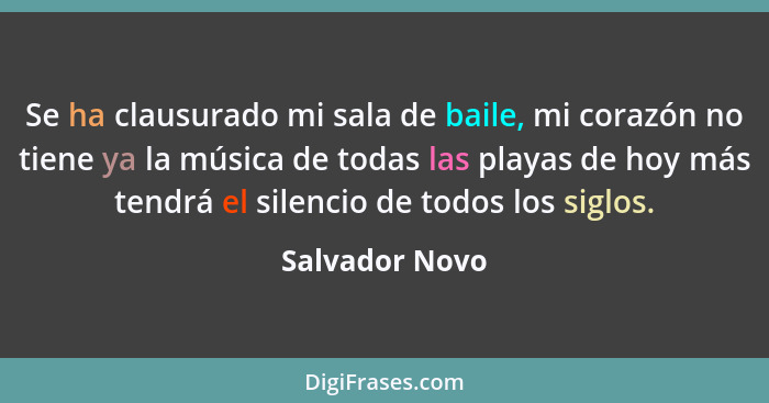 Se ha clausurado mi sala de baile, mi corazón no tiene ya la música de todas las playas de hoy más tendrá el silencio de todos los sig... - Salvador Novo