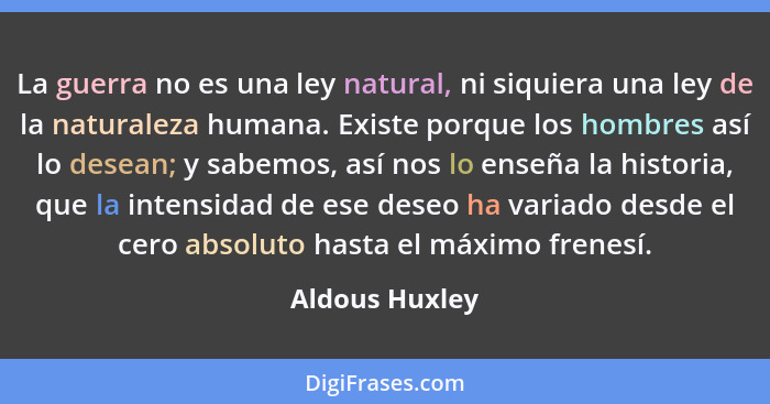 La guerra no es una ley natural, ni siquiera una ley de la naturaleza humana. Existe porque los hombres así lo desean; y sabemos, así... - Aldous Huxley