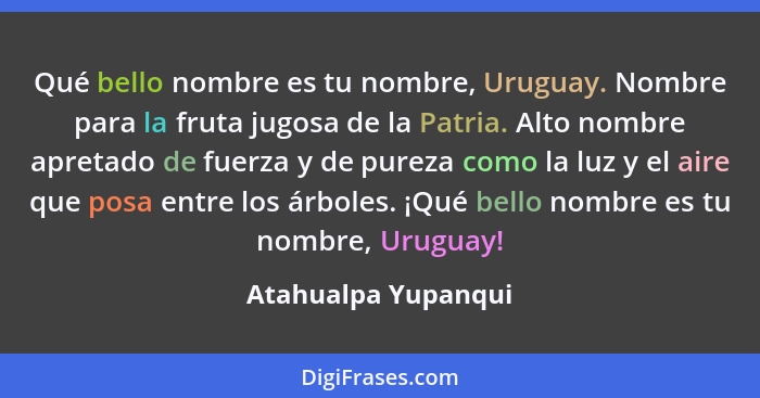 Qué bello nombre es tu nombre, Uruguay. Nombre para la fruta jugosa de la Patria. Alto nombre apretado de fuerza y de pureza como... - Atahualpa Yupanqui