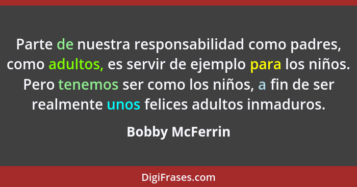 Parte de nuestra responsabilidad como padres, como adultos, es servir de ejemplo para los niños. Pero tenemos ser como los niños, a f... - Bobby McFerrin