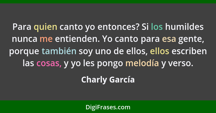 Para quien canto yo entonces? Si los humildes nunca me entienden. Yo canto para esa gente, porque también soy uno de ellos, ellos escr... - Charly García