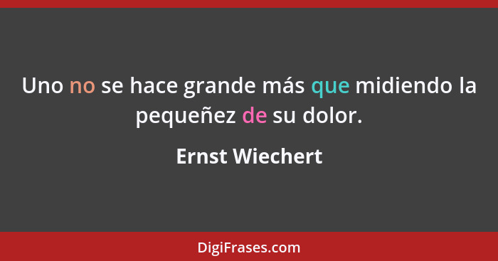 Uno no se hace grande más que midiendo la pequeñez de su dolor.... - Ernst Wiechert