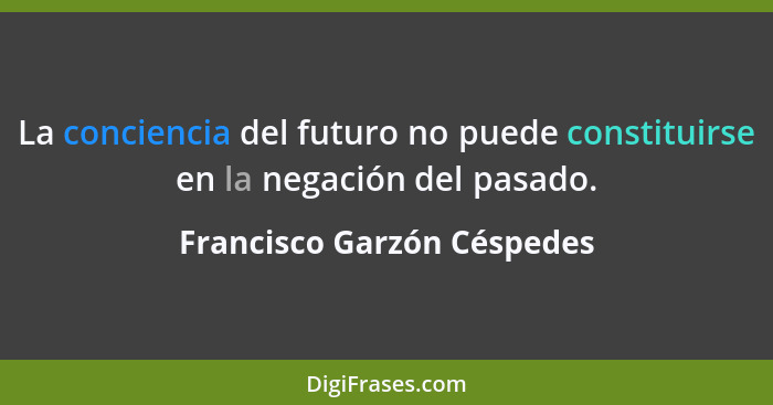 La conciencia del futuro no puede constituirse en la negación del pasado.... - Francisco Garzón Céspedes