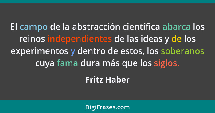 El campo de la abstracción científica abarca los reinos independientes de las ideas y de los experimentos y dentro de estos, los soberan... - Fritz Haber