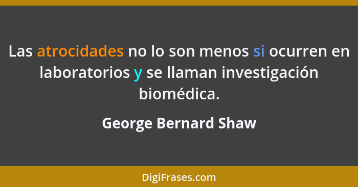 Las atrocidades no lo son menos si ocurren en laboratorios y se llaman investigación biomédica.... - George Bernard Shaw
