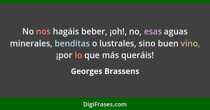 No nos hagáis beber, ¡oh!, no, esas aguas minerales, benditas o lustrales, sino buen vino, ¡por lo que más queráis!... - Georges Brassens