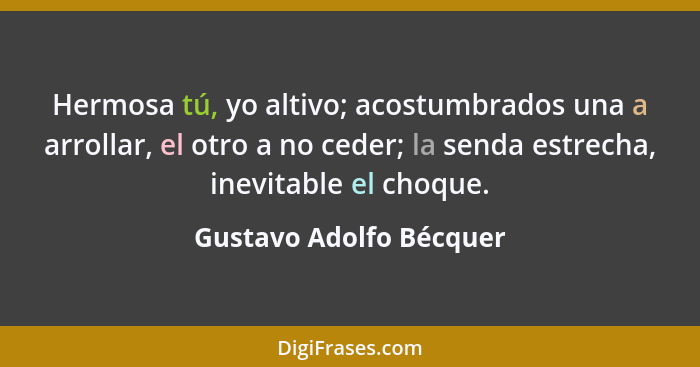 Hermosa tú, yo altivo; acostumbrados una a arrollar, el otro a no ceder; la senda estrecha, inevitable el choque.... - Gustavo Adolfo Bécquer