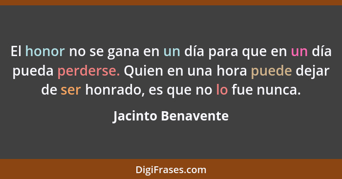 El honor no se gana en un día para que en un día pueda perderse. Quien en una hora puede dejar de ser honrado, es que no lo fue nu... - Jacinto Benavente