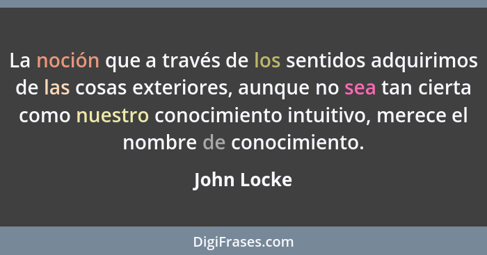 La noción que a través de los sentidos adquirimos de las cosas exteriores, aunque no sea tan cierta como nuestro conocimiento intuitivo,... - John Locke