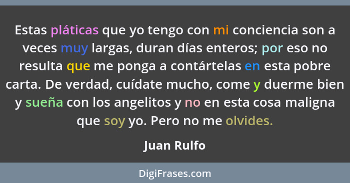 Estas pláticas que yo tengo con mi conciencia son a veces muy largas, duran días enteros; por eso no resulta que me ponga a contártelas e... - Juan Rulfo