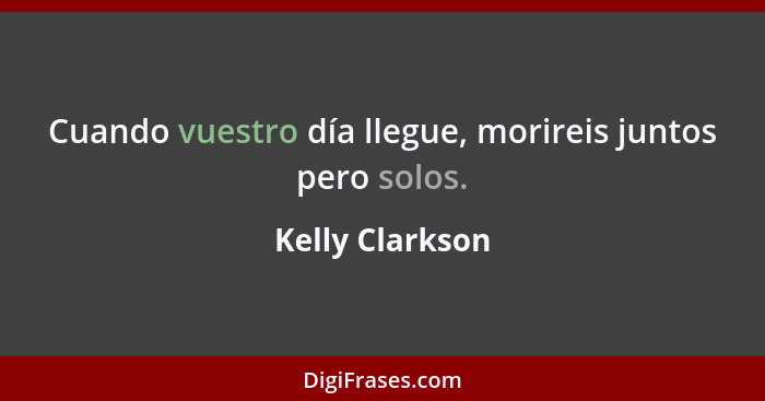 Cuando vuestro día llegue, morireis juntos pero solos.... - Kelly Clarkson