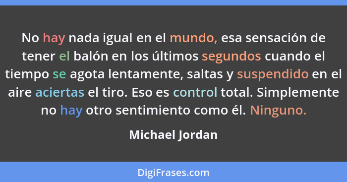 No hay nada igual en el mundo, esa sensación de tener el balón en los últimos segundos cuando el tiempo se agota lentamente, saltas y... - Michael Jordan