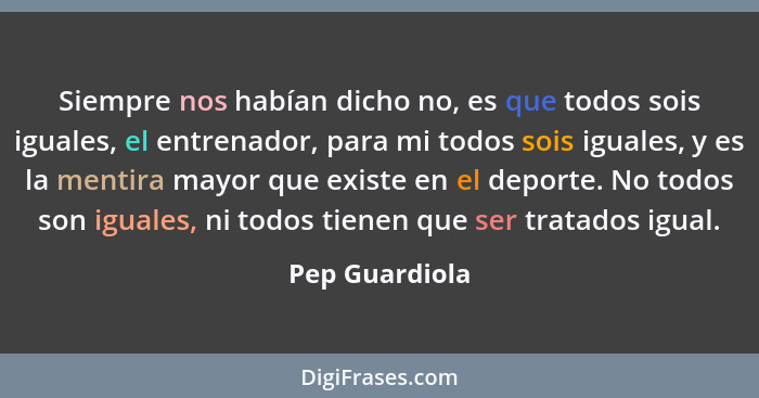 Siempre nos habían dicho no, es que todos sois iguales, el entrenador, para mi todos sois iguales, y es la mentira mayor que existe en... - Pep Guardiola