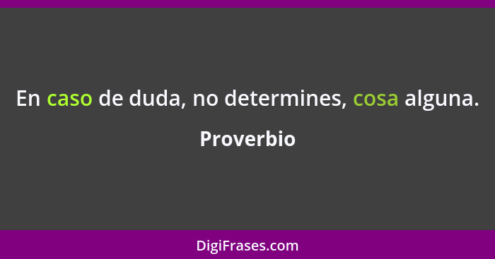 En caso de duda, no determines, cosa alguna.... - Proverbio