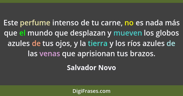 Este perfume intenso de tu carne, no es nada más que el mundo que desplazan y mueven los globos azules de tus ojos, y la tierra y los... - Salvador Novo