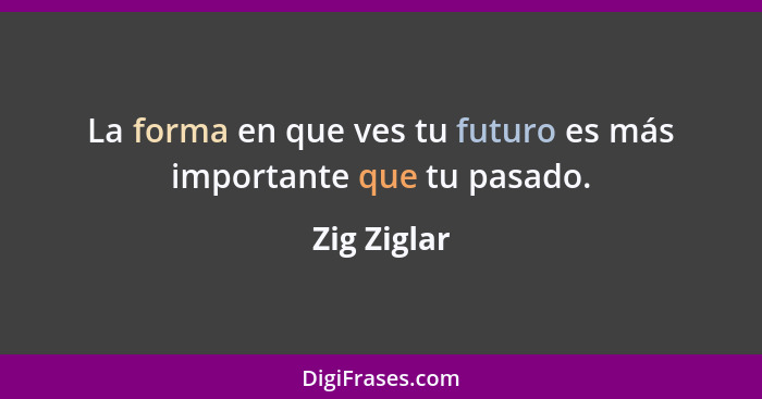 La forma en que ves tu futuro es más importante que tu pasado.... - Zig Ziglar