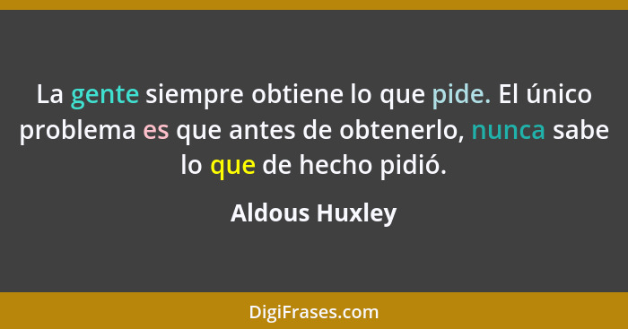 La gente siempre obtiene lo que pide. El único problema es que antes de obtenerlo, nunca sabe lo que de hecho pidió.... - Aldous Huxley