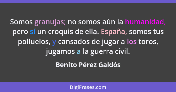 Somos granujas; no somos aún la humanidad, pero sí un croquis de ella. España, somos tus polluelos, y cansados de jugar a los to... - Benito Pérez Galdós