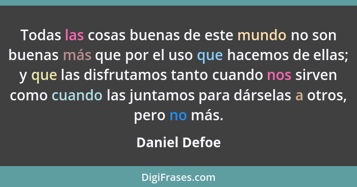 Todas las cosas buenas de este mundo no son buenas más que por el uso que hacemos de ellas; y que las disfrutamos tanto cuando nos sirv... - Daniel Defoe