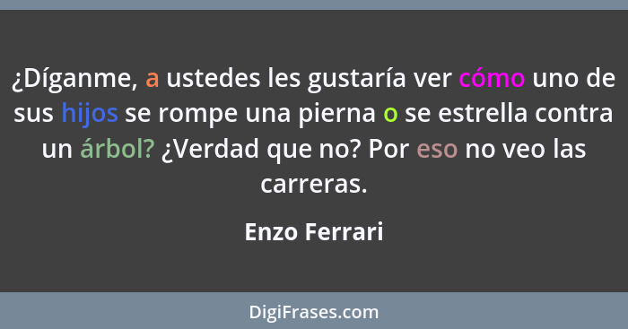 ¿Díganme, a ustedes les gustaría ver cómo uno de sus hijos se rompe una pierna o se estrella contra un árbol? ¿Verdad que no? Por eso n... - Enzo Ferrari