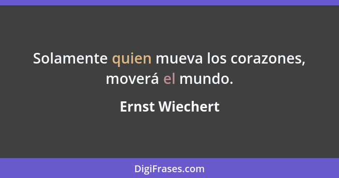 Solamente quien mueva los corazones, moverá el mundo.... - Ernst Wiechert