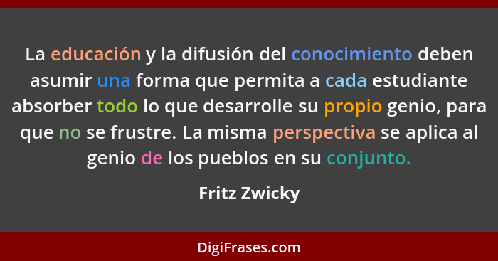 La educación y la difusión del conocimiento deben asumir una forma que permita a cada estudiante absorber todo lo que desarrolle su pro... - Fritz Zwicky