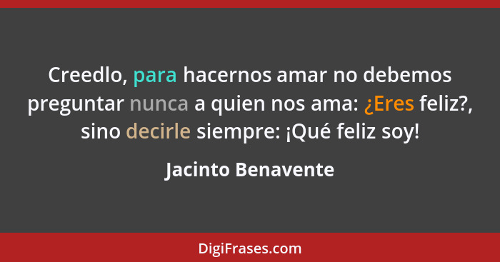 Creedlo, para hacernos amar no debemos preguntar nunca a quien nos ama: ¿Eres feliz?, sino decirle siempre: ¡Qué feliz soy!... - Jacinto Benavente