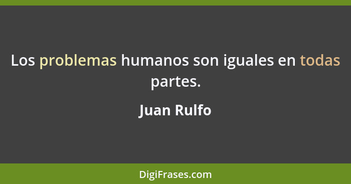 Los problemas humanos son iguales en todas partes.... - Juan Rulfo